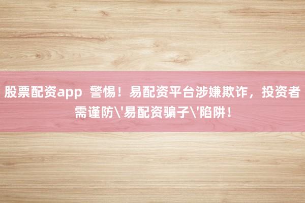 股票配资app  警惕！易配资平台涉嫌欺诈，投资者需谨防'易配资骗子'陷阱！