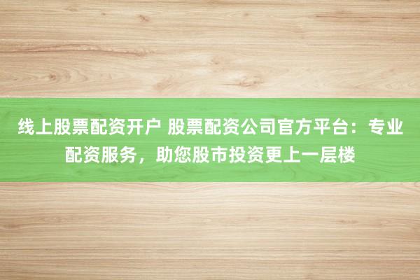 线上股票配资开户 股票配资公司官方平台：专业配资服务，助您股市投资更上一层楼