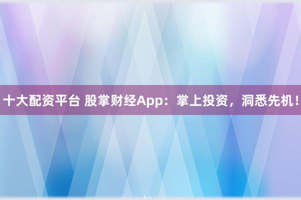 十大配资平台 股掌财经App：掌上投资，洞悉先机！