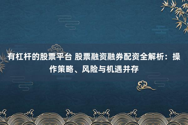 有杠杆的股票平台 股票融资融券配资全解析：操作策略、风险与机遇并存