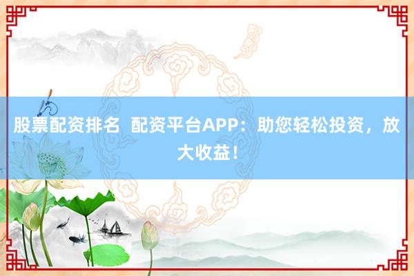股票配资排名  配资平台APP：助您轻松投资，放大收益！