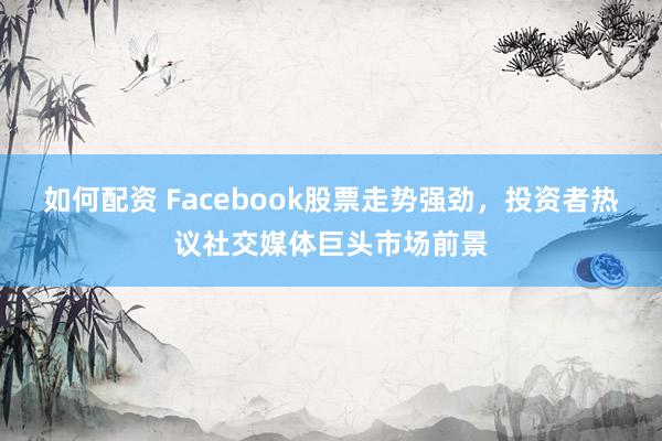 如何配资 Facebook股票走势强劲，投资者热议社交媒体巨头市场前景