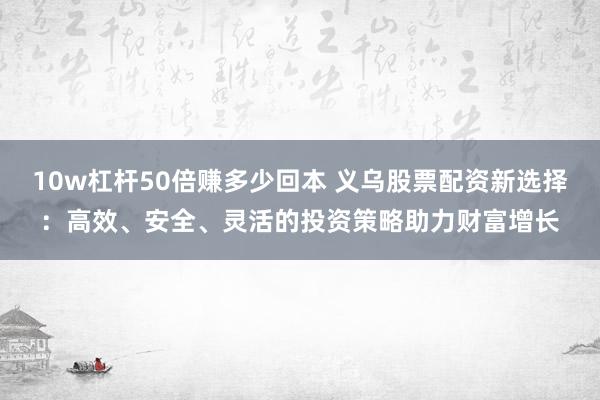 10w杠杆50倍赚多少回本 义乌股票配资新选择：高效、安全、灵活的投资策略助力财富增长