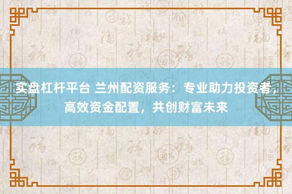 实盘杠杆平台 兰州配资服务：专业助力投资者，高效资金配置，共创财富未来