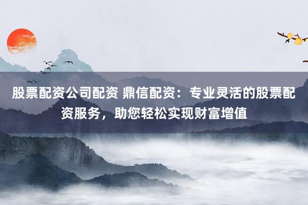 股票配资公司配资 鼎信配资：专业灵活的股票配资服务，助您轻松实现财富增值