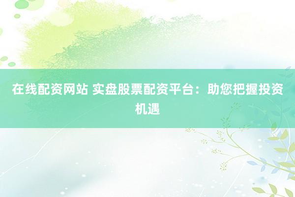 在线配资网站 实盘股票配资平台：助您把握投资机遇