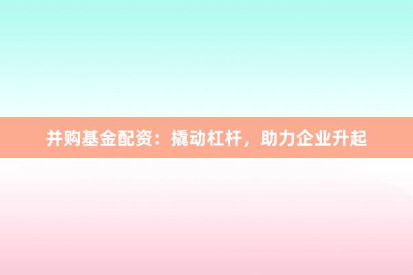 并购基金配资：撬动杠杆，助力企业升起