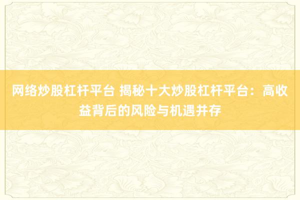 网络炒股杠杆平台 揭秘十大炒股杠杆平台：高收益背后的风险与机遇并存