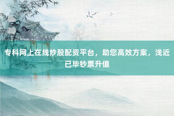 专科网上在线炒股配资平台，助您高效方案，浅近已毕钞票升值