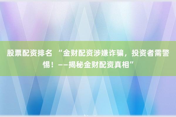 股票配资排名  “金财配资涉嫌诈骗，投资者需警惕！——揭秘金财配资真相”
