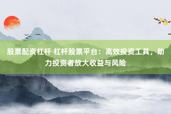 股票配资杠杆 杠杆股票平台：高效投资工具，助力投资者放大收益与风险