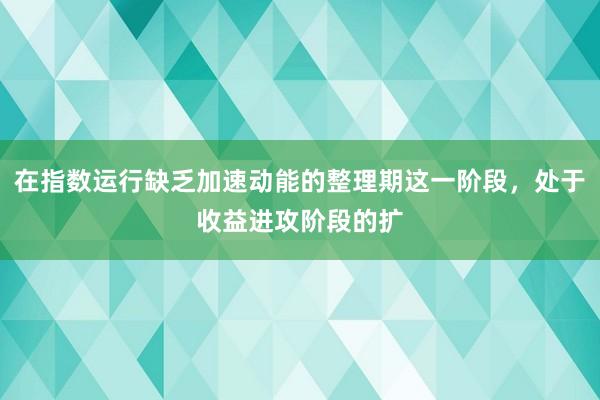 在指数运行缺乏加速动能的整理期这一阶段，处于收益进攻阶段的扩