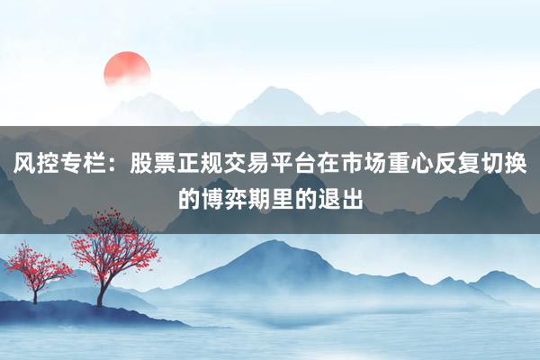 风控专栏：股票正规交易平台在市场重心反复切换的博弈期里的退出