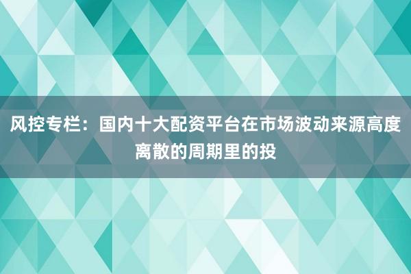 风控专栏：国内十大配资平台在市场波动来源高度离散的周期里的投