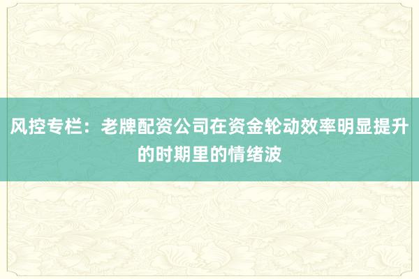 风控专栏：老牌配资公司在资金轮动效率明显提升的时期里的情绪波