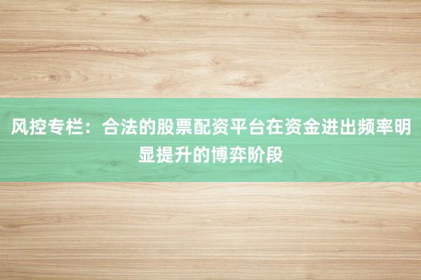 风控专栏：合法的股票配资平台在资金进出频率明显提升的博弈阶段