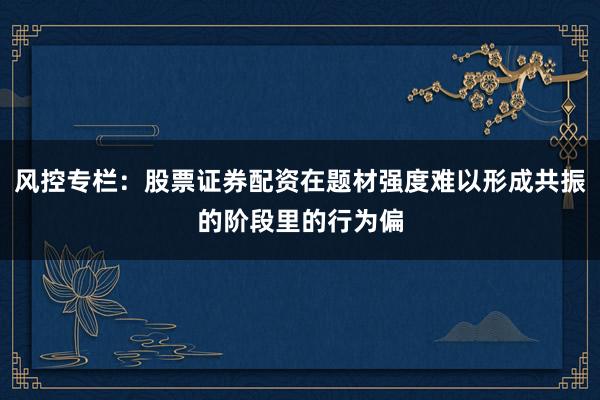 风控专栏：股票证券配资在题材强度难以形成共振的阶段里的行为偏