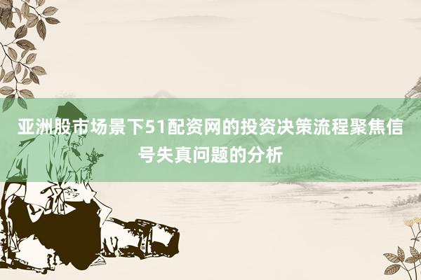 亚洲股市场景下51配资网的投资决策流程聚焦信号失真问题的分析