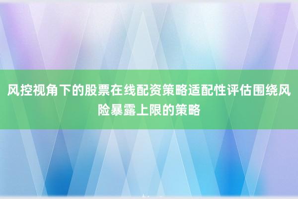 风控视角下的股票在线配资策略适配性评估围绕风险暴露上限的策略