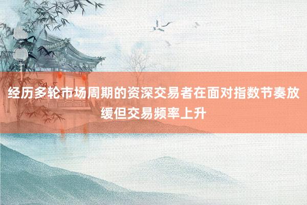 经历多轮市场周期的资深交易者在面对指数节奏放缓但交易频率上升
