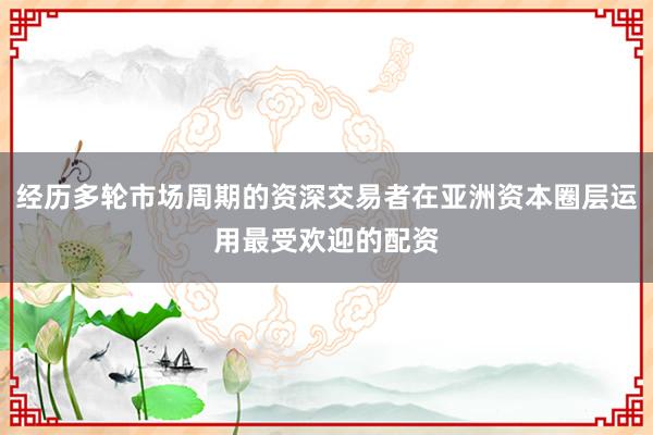 经历多轮市场周期的资深交易者在亚洲资本圈层运用最受欢迎的配资