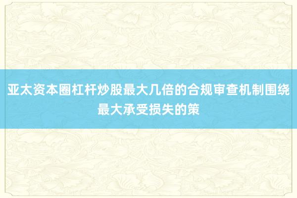 亚太资本圈杠杆炒股最大几倍的合规审查机制围绕最大承受损失的策