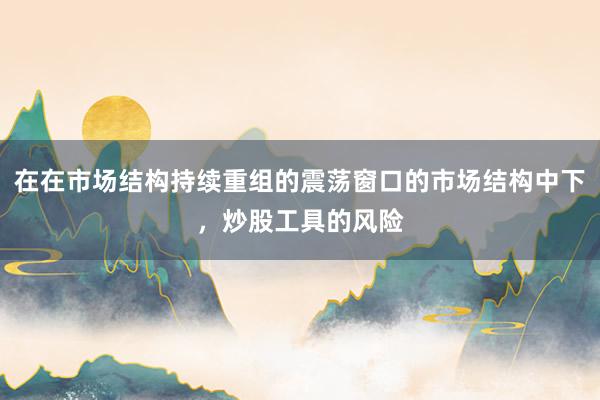 在在市场结构持续重组的震荡窗口的市场结构中下，炒股工具的风险