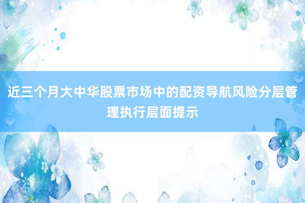 近三个月大中华股票市场中的配资导航风险分层管理执行层面提示
