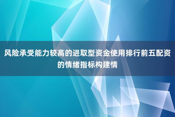 风险承受能力较高的进取型资金使用排行前五配资的情绪指标构建情