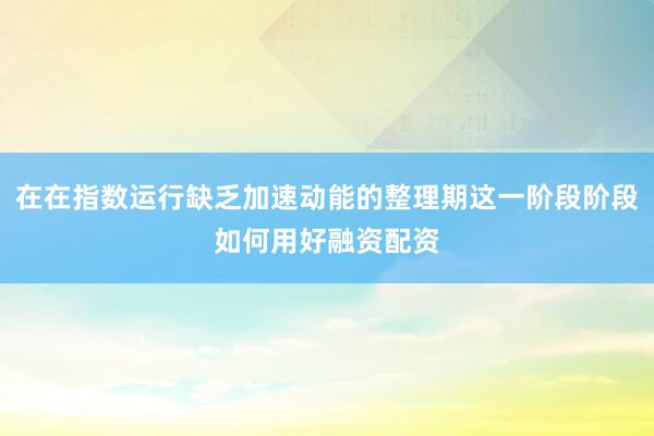 在在指数运行缺乏加速动能的整理期这一阶段阶段如何用好融资配资