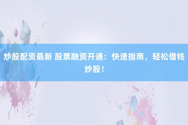 炒股配资最新 股票融资开通：快速指南，轻松借钱炒股！