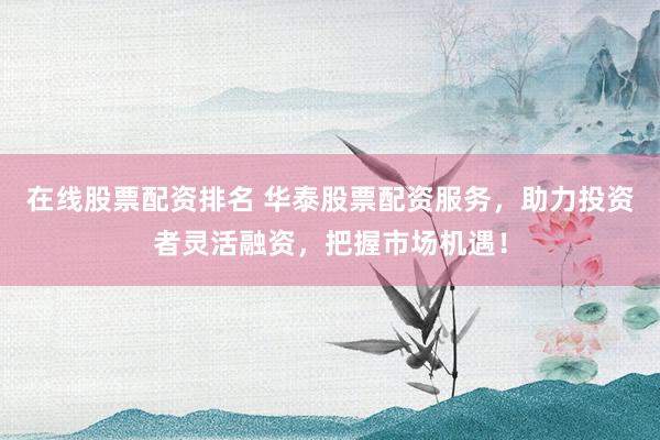 在线股票配资排名 华泰股票配资服务，助力投资者灵活融资，把握市场机遇！