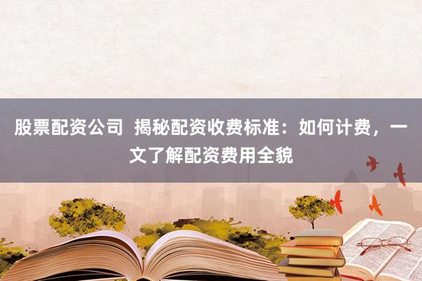 股票配资公司  揭秘配资收费标准：如何计费，一文了解配资费用全貌