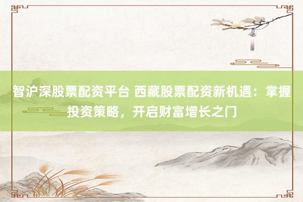 智沪深股票配资平台 西藏股票配资新机遇：掌握投资策略，开启财富增长之门