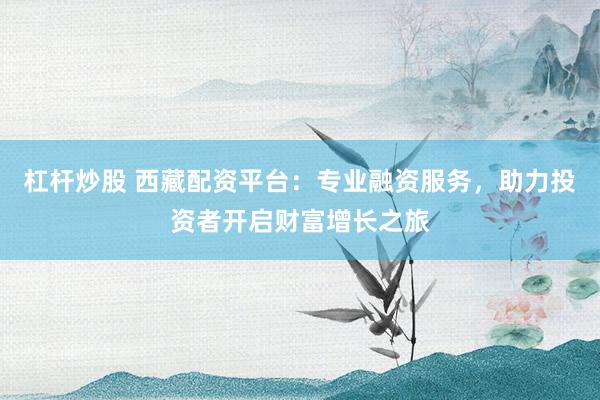 杠杆炒股 西藏配资平台：专业融资服务，助力投资者开启财富增长之旅