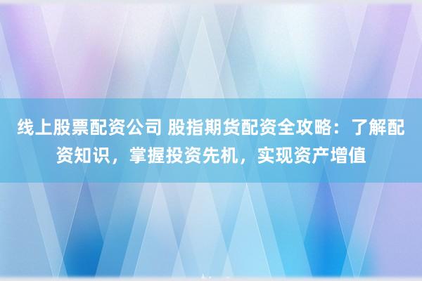 线上股票配资公司 股指期货配资全攻略：了解配资知识，掌握投资先机，实现资产增值