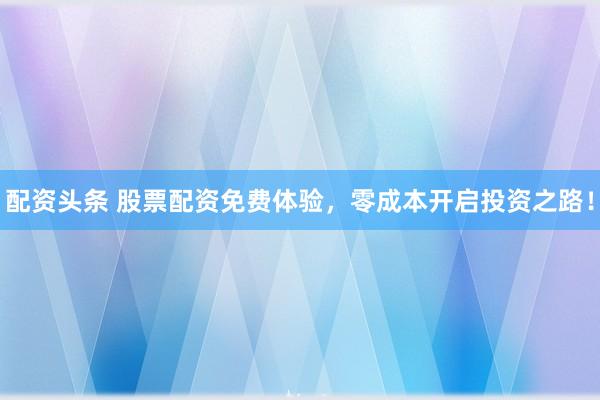 配资头条 股票配资免费体验，零成本开启投资之路！