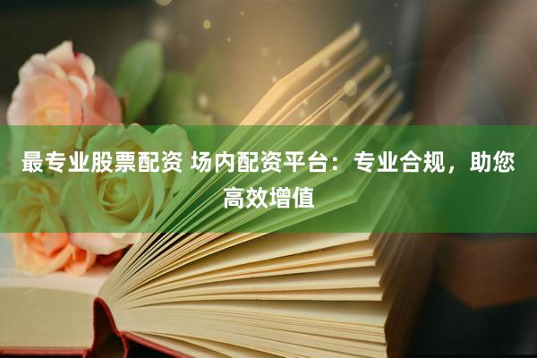 最专业股票配资 场内配资平台：专业合规，助您高效增值