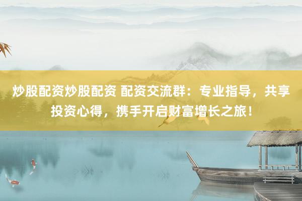 炒股配资炒股配资 配资交流群：专业指导，共享投资心得，携手开启财富增长之旅！