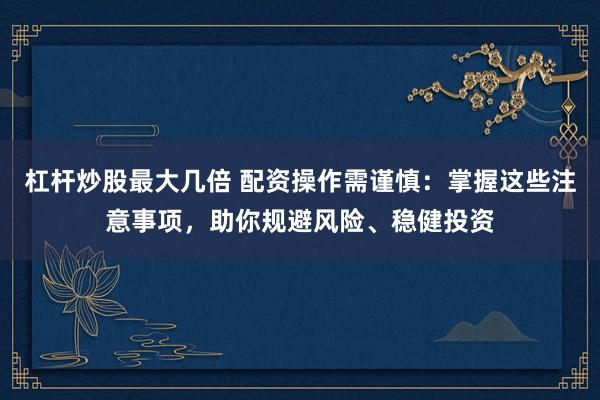 杠杆炒股最大几倍 配资操作需谨慎：掌握这些注意事项，助你规避风险、稳健投资