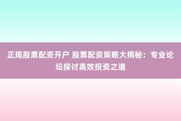 正规股票配资开户 股票配资策略大揭秘：专业论坛探讨高效投资之道