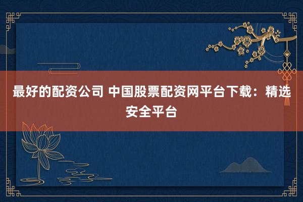 最好的配资公司 中国股票配资网平台下载：精选安全平台
