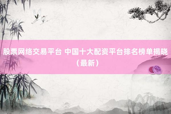 股票网络交易平台 中国十大配资平台排名榜单揭晓（最新）