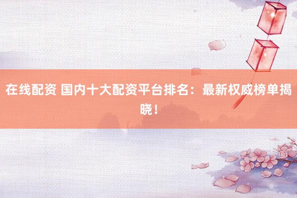 在线配资 国内十大配资平台排名：最新权威榜单揭晓！