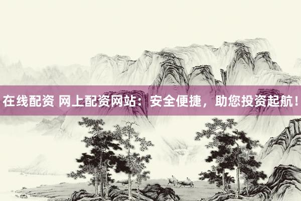 在线配资 网上配资网站：安全便捷，助您投资起航！