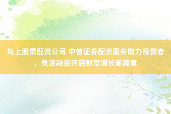 线上股票配资公司 中信证券配资服务助力投资者，灵活融资开启财富增长新篇章