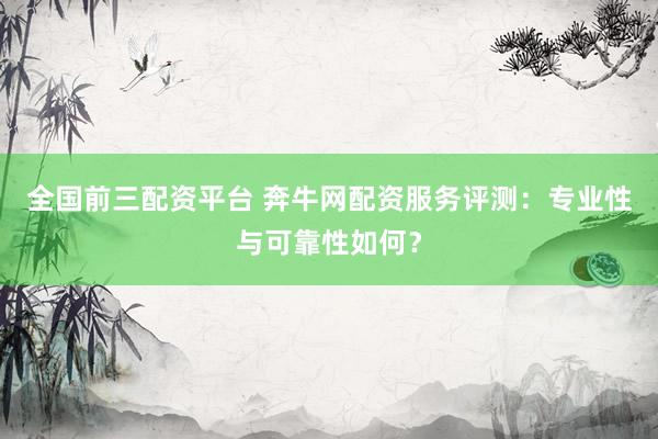全国前三配资平台 奔牛网配资服务评测：专业性与可靠性如何？