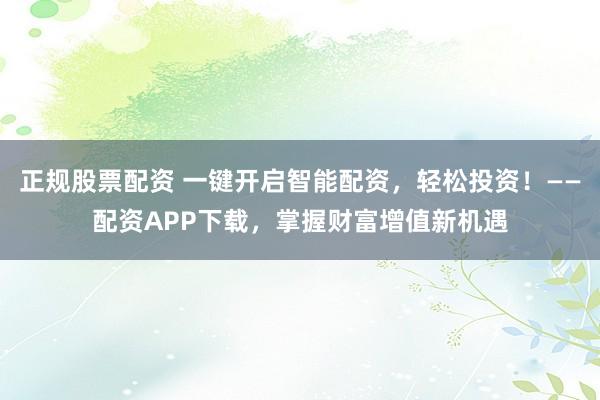 正规股票配资 一键开启智能配资，轻松投资！——配资APP下载，掌握财富增值新机遇