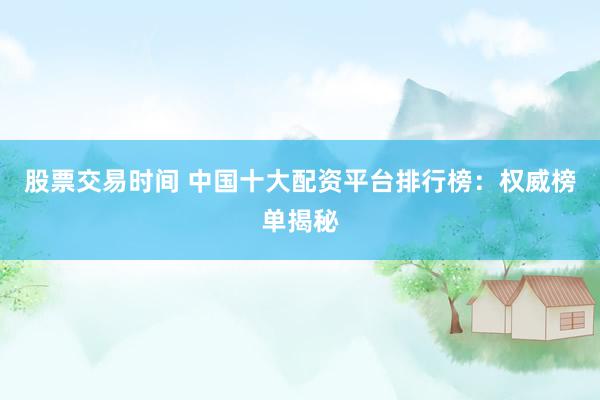 股票交易时间 中国十大配资平台排行榜：权威榜单揭秘