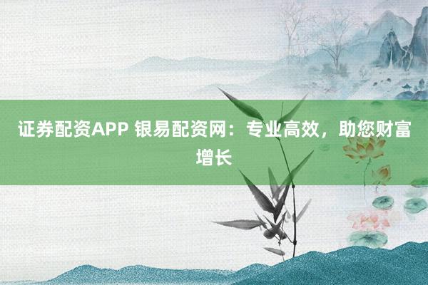 证券配资APP 银易配资网：专业高效，助您财富增长